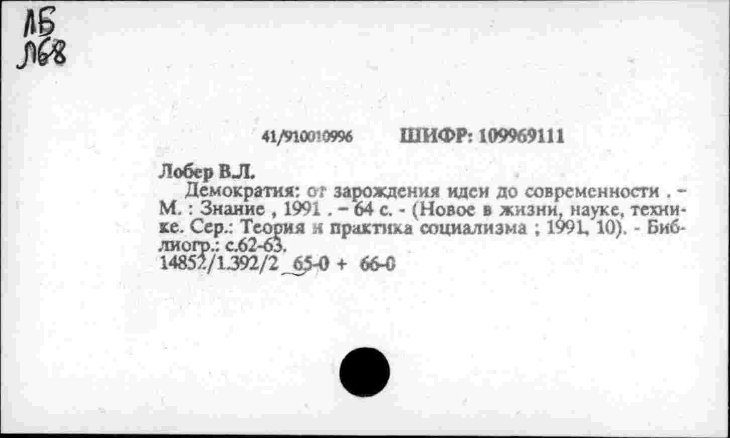 ﻿41/910010996 ШИФР: 109969111
Лобер ВЛ.
Демократия: от зарождения идеи до современности . -М. : Знание , 1991. - 64 с. - (Новое в жизни, науке, технике. Сер.: Теория л практика социализма ; 1991,10). - Биб-лиогр.: с.62-63.
14852/1392/2.65-0+ 664)